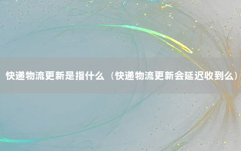 快递物流更新是指什么（快递物流更新会延迟收到么）