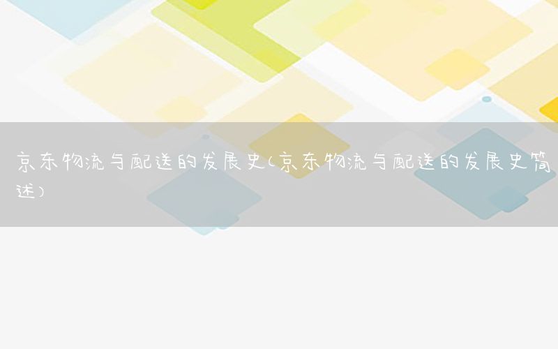 京东物流与配送的发展史（京东物流与配送的发展史简述）