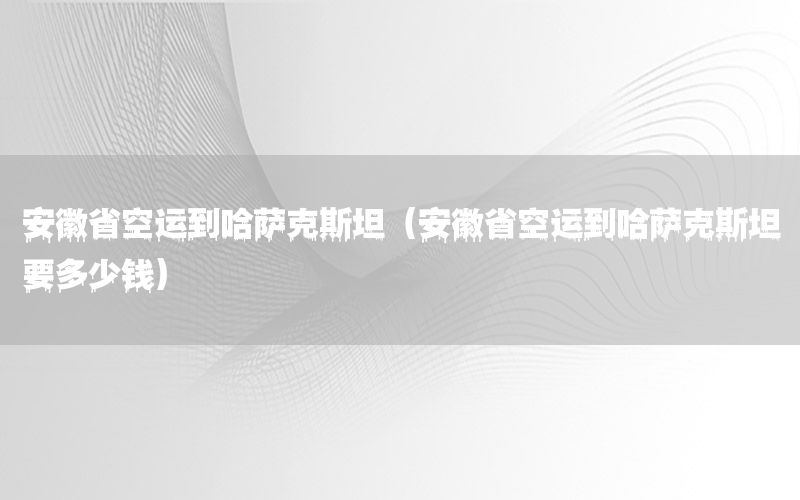 安徽省空运到哈萨克斯坦（安徽省空运到哈萨克斯坦要多少钱）