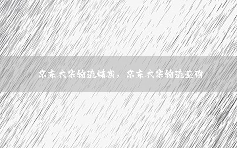 京东大宗物流煤炭，京东大宗物流查询
