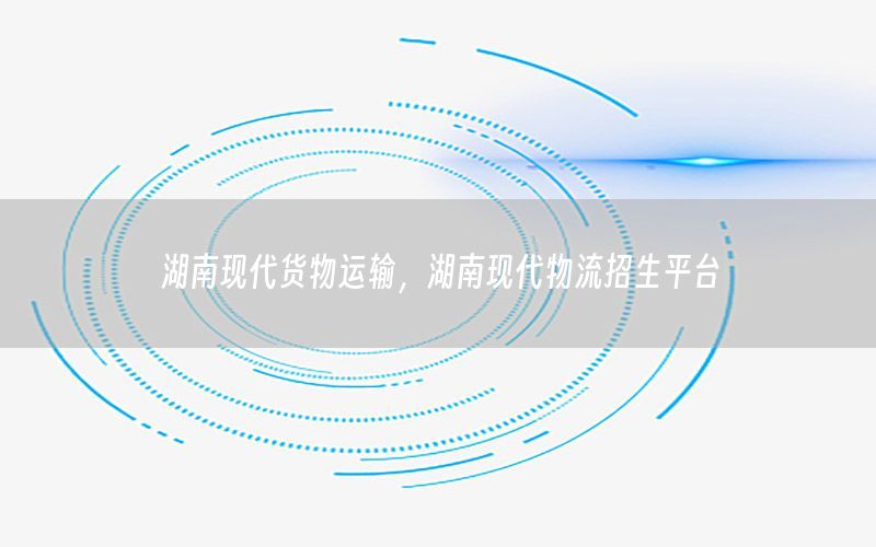 湖南现代货物运输，湖南现代物流招生平台
