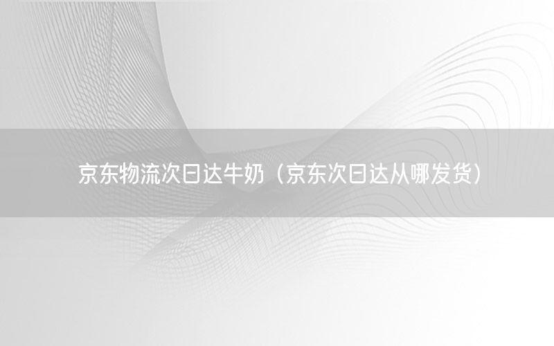 京东物流次日达牛奶（京东次日达从哪发货）