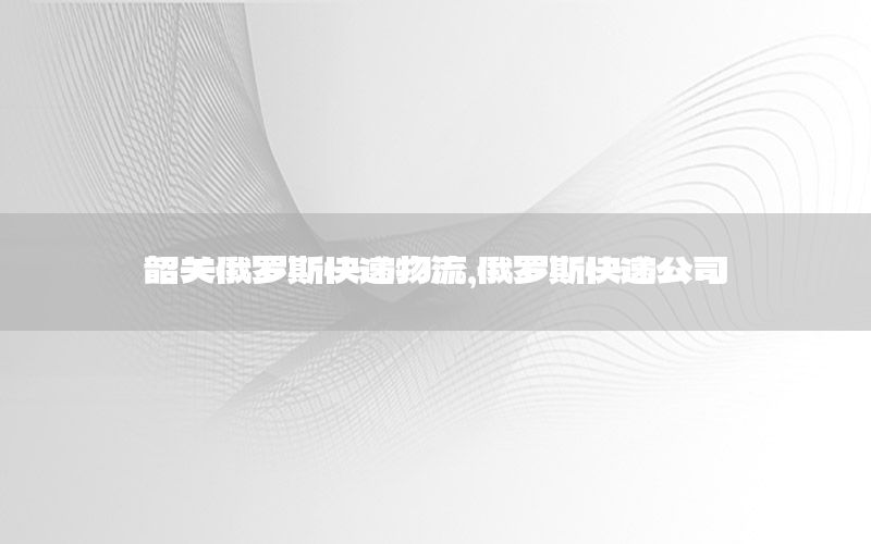 韶关俄罗斯快递物流，俄罗斯快递公司
