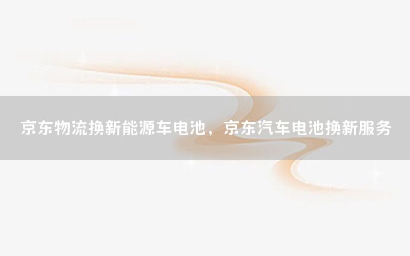 京东物流换新能源车电池，京东汽车电池换新服务