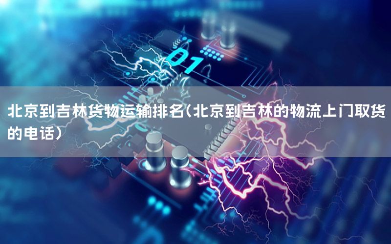北京到吉林货物运输排名（北京到吉林的物流上门取货的电话）