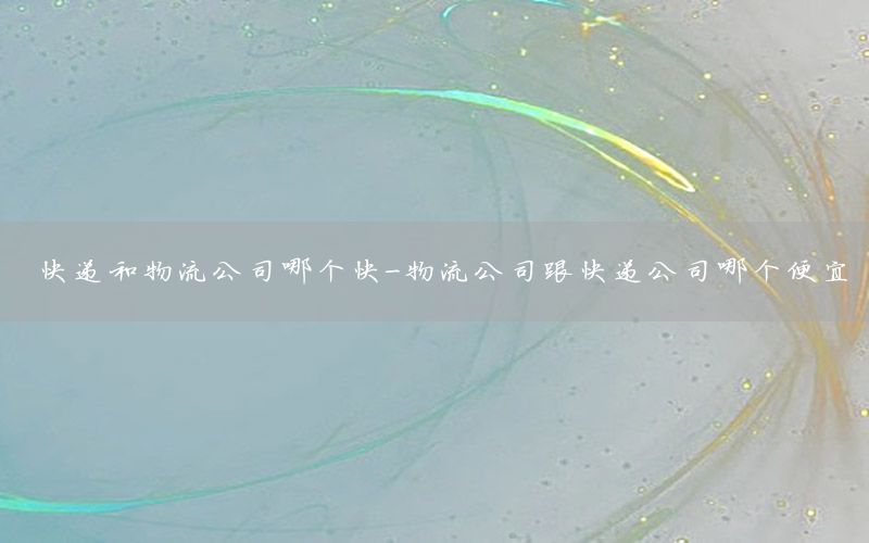 快递和物流公司哪个快-物流公司跟快递公司哪个便宜
