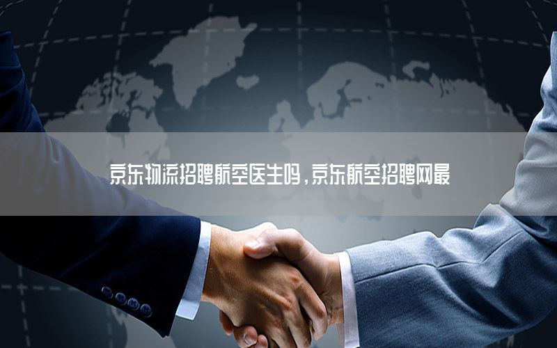 京东物流招聘航空医生吗，京东航空招聘网最