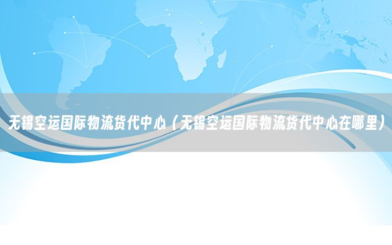 无锡空运国际物流货代中心（无锡空运国际物流货代中心在哪里）