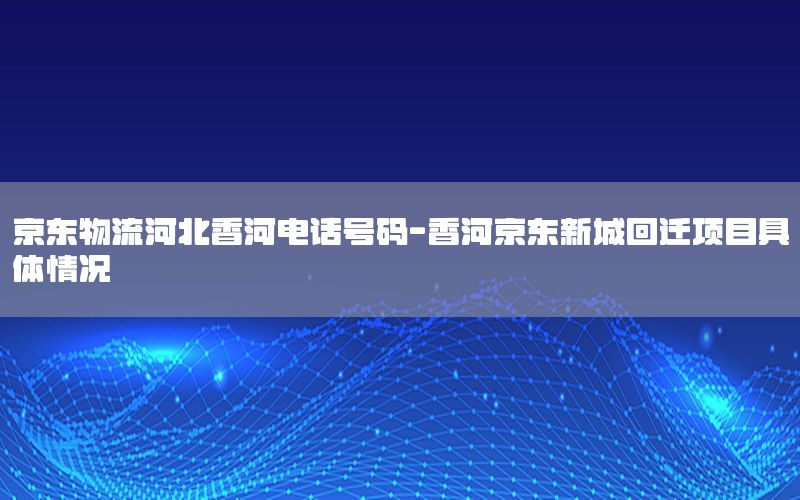 京东物流河北香河电话号码-香河京东新城回迁项目具体情况