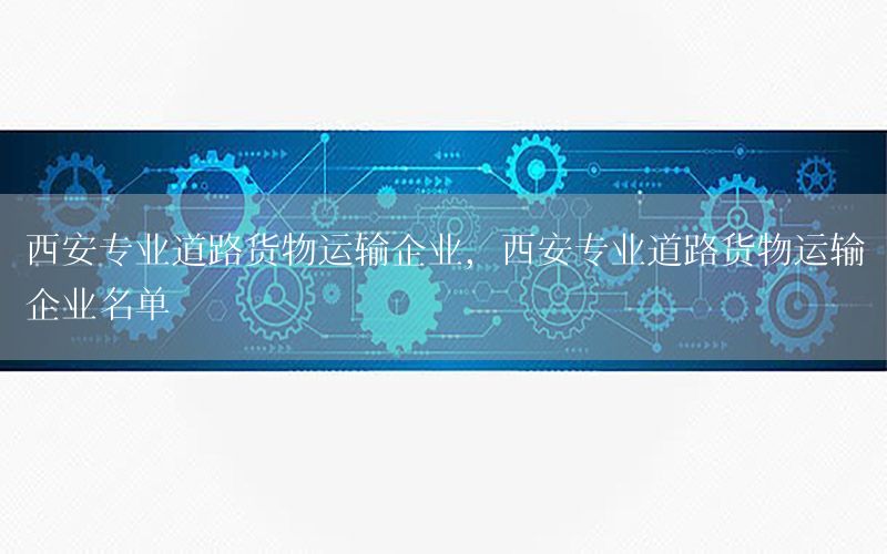 西安专业道路货物运输企业，西安专业道路货物运输企业名单