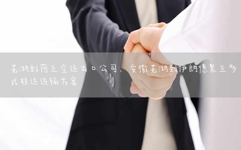 芜湖到荷兰空运出口公司，安徽芜湖到伊朗德黑兰多式联运运输方案