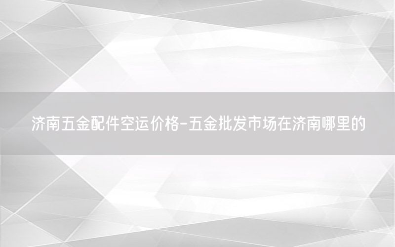 济南五金配件空运价格-五金批发市场在济南哪里的
