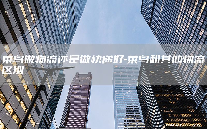 菜鸟做物流还是做快递好-菜鸟和其他物流区别
