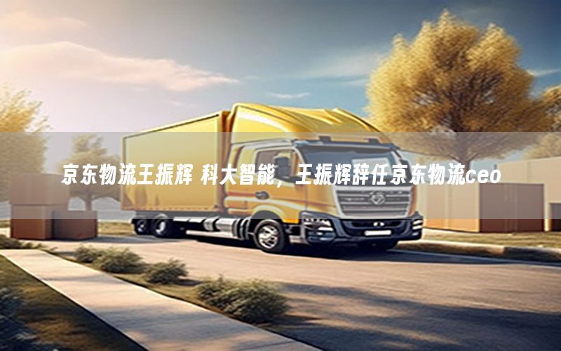 京东物流王振辉 科大智能，王振辉辞任京东物流ceo