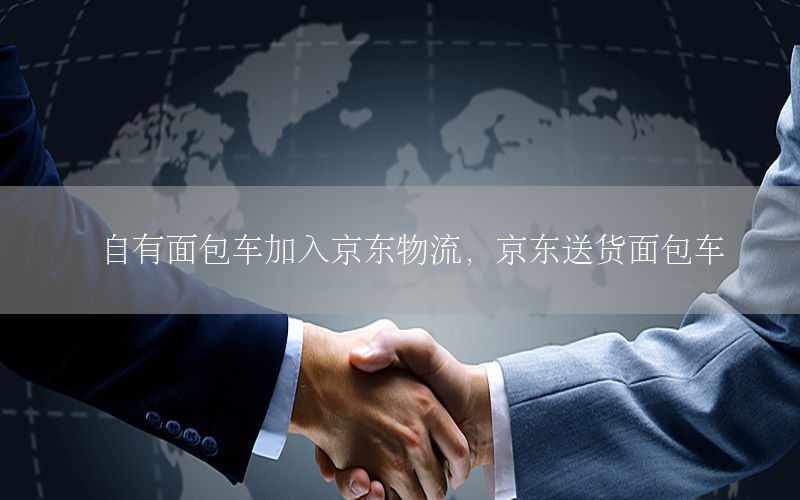 自有面包车加入京东物流，京东送货面包车