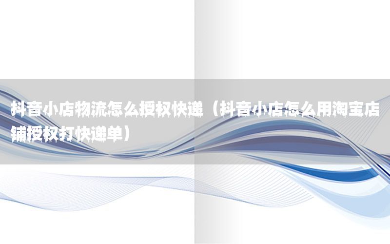 抖音小店物流怎么授权快递（抖音小店怎么用淘宝店铺授权打快递单）