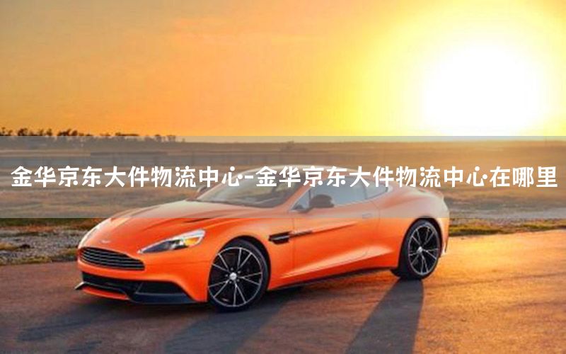 金华京东大件物流中心-金华京东大件物流中心在哪里