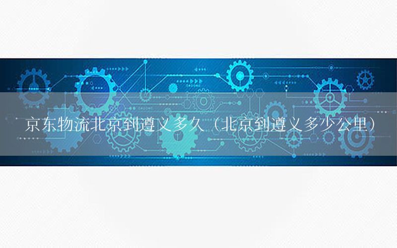 京东物流北京到遵义多久（北京到遵义多少公里）