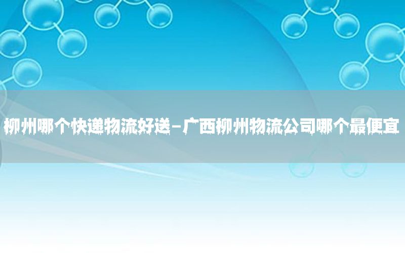 柳州哪个快递物流好送-广西柳州物流公司哪个最便宜