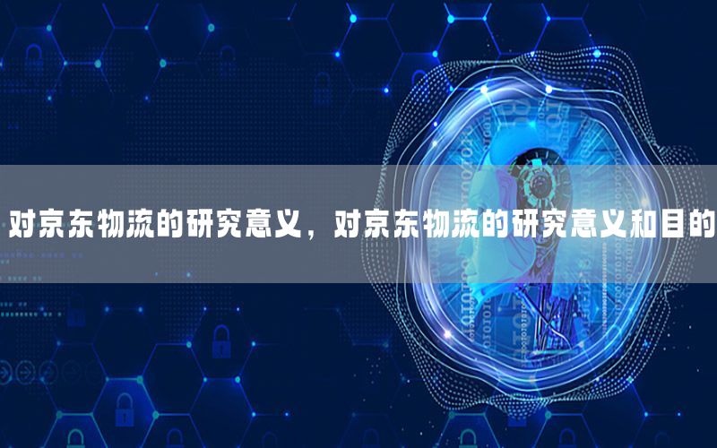 对京东物流的研究意义，对京东物流的研究意义和目的