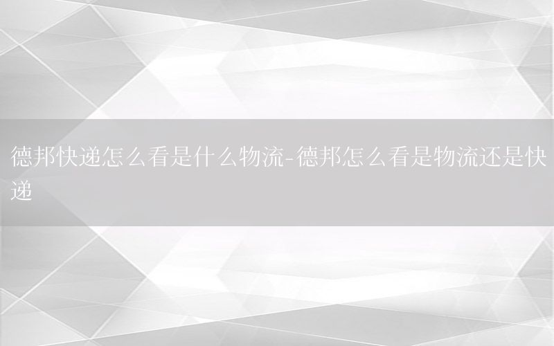 德邦快递怎么看是什么物流-德邦怎么看是物流还是快递