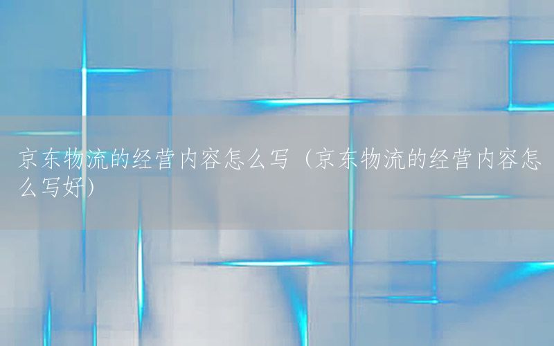 京东物流的经营内容怎么写（京东物流的经营内容怎么写好）
