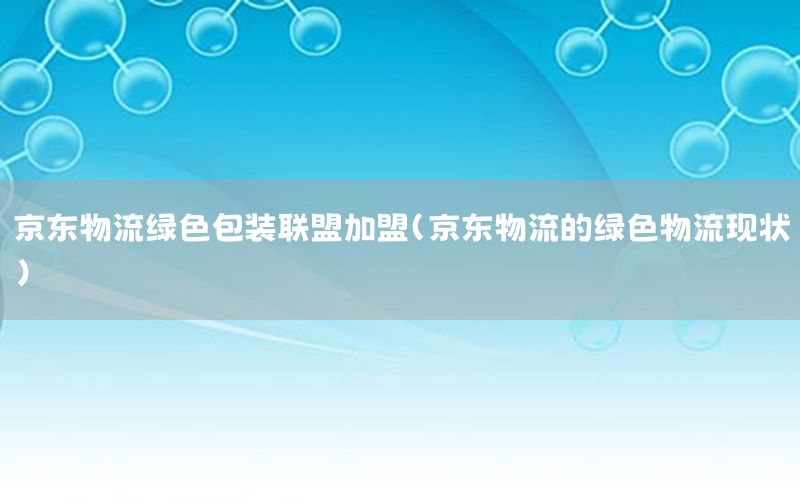 京东物流绿色包装联盟加盟（京东物流的绿色物流现状）