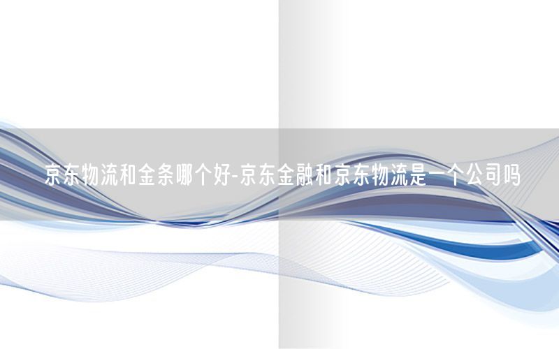 京东物流和金条哪个好-京东金融和京东物流是一个公司吗