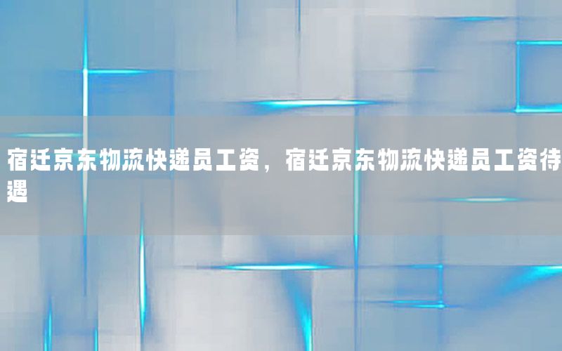 宿迁京东物流快递员工资，宿迁京东物流快递员工资待遇
