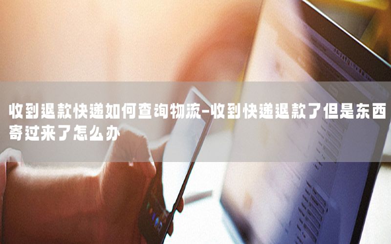 收到退款快递如何查询物流-收到快递退款了但是东西寄过来了怎么办