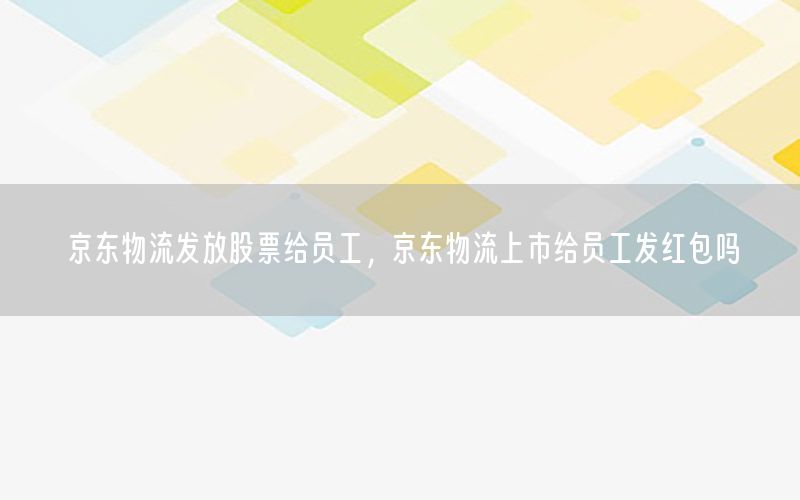 京东物流发放股票给员工，京东物流上市给员工发红包吗