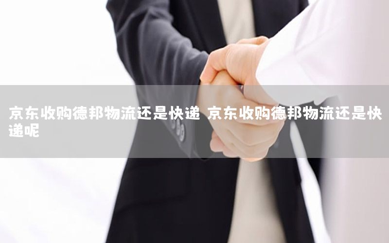 京东收购德邦物流还是快递，京东收购德邦物流还是快递呢
