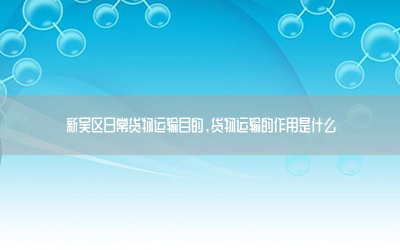 新吴区日常货物运输目的，货物运输的作用是什么