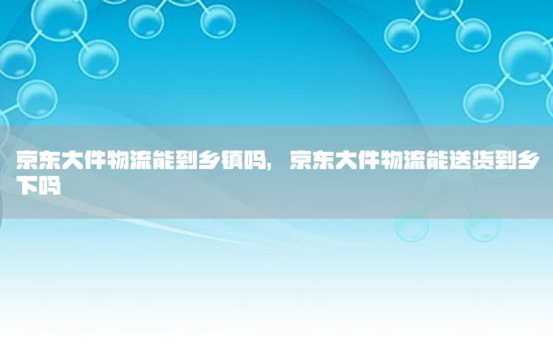 京东大件物流能到乡镇吗，京东大件物流能送货到乡下吗