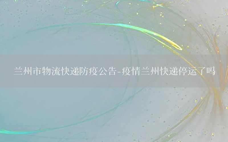 兰州市物流快递防疫公告-疫情兰州快递停运了吗