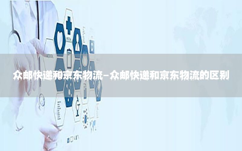 众邮快递和京东物流-众邮快递和京东物流的区别