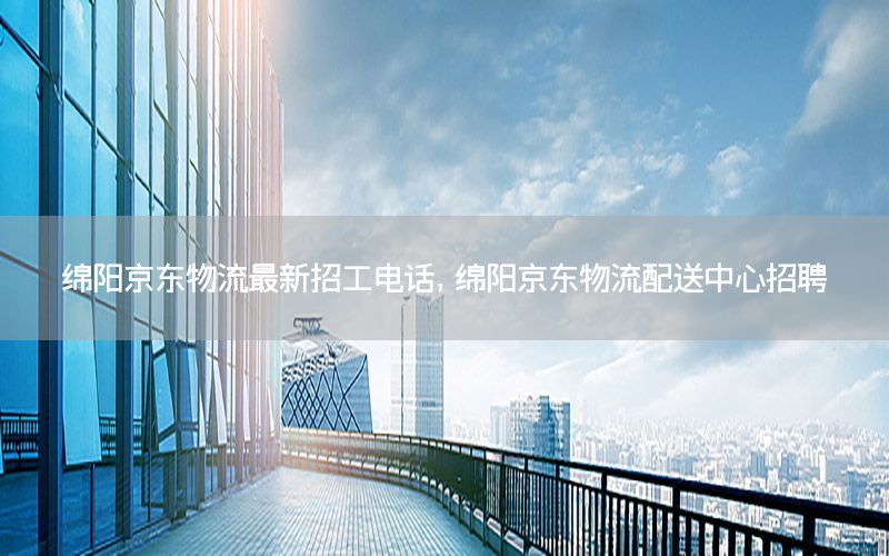 绵阳京东物流最新招工电话，绵阳京东物流配送中心招聘