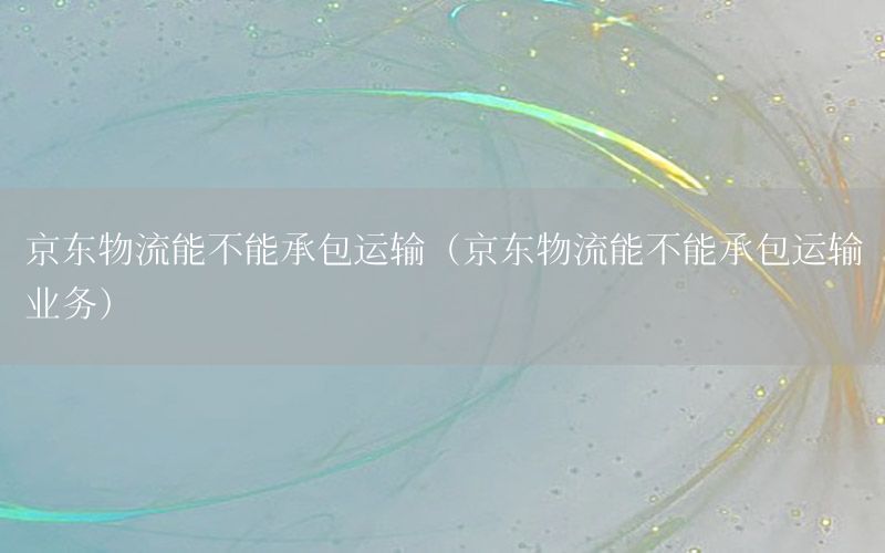 京东物流能不能承包运输（京东物流能不能承包运输业务）
