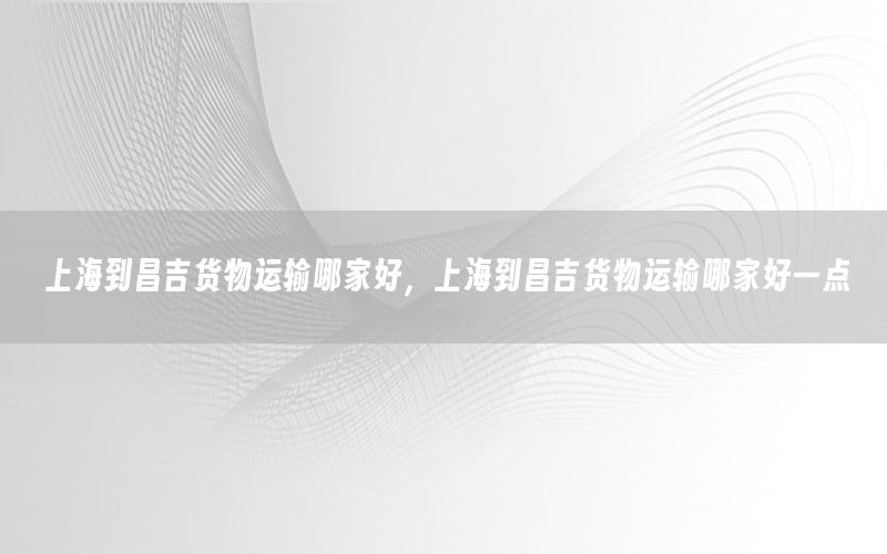 上海到昌吉货物运输哪家好，上海到昌吉货物运输哪家好一点