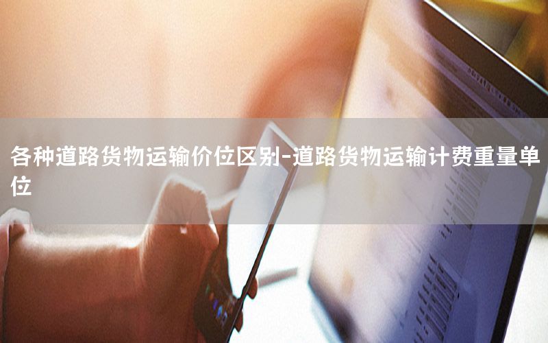 各种道路货物运输价位区别-道路货物运输计费重量单位