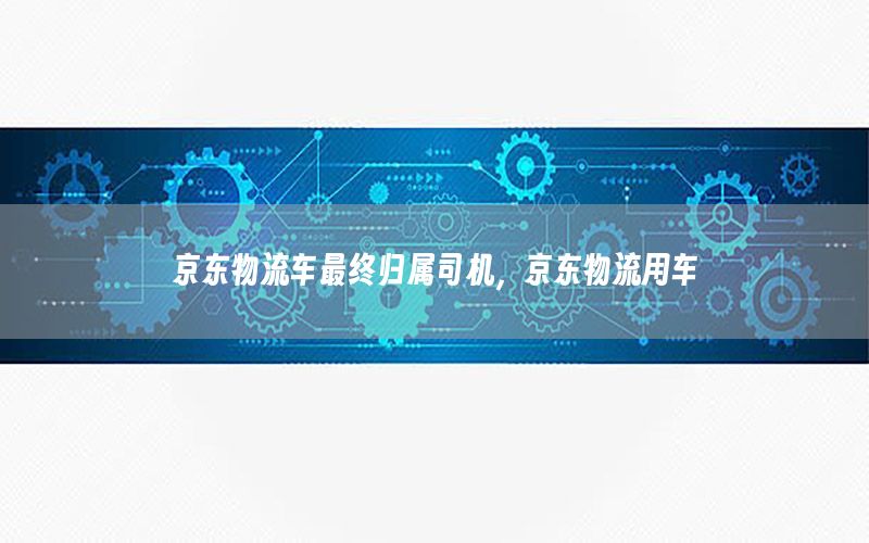 京东物流车最终归属司机，京东物流用车
