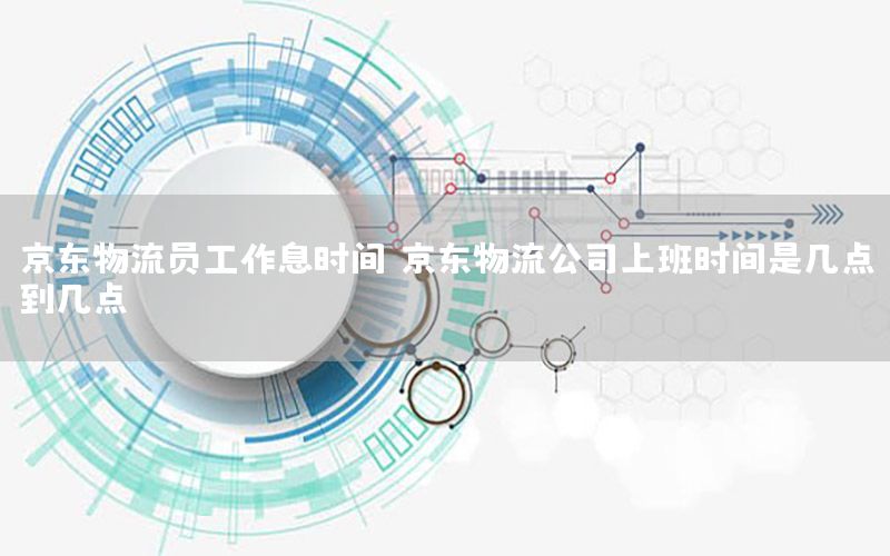 京东物流员工作息时间，京东物流公司上班时间是几点到几点