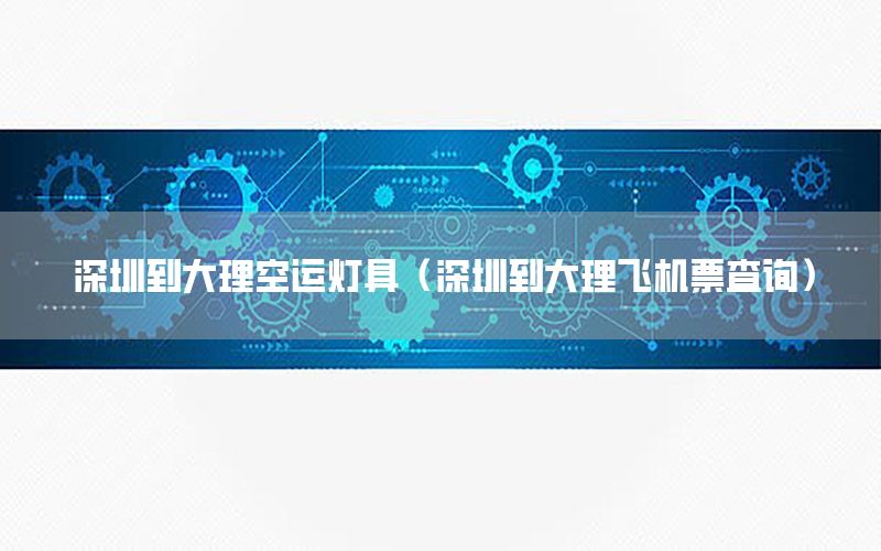 深圳到大理空运灯具（深圳到大理飞机票查询）