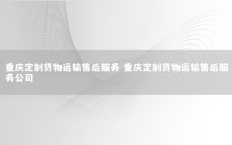 重庆定制货物运输售后服务，重庆定制货物运输售后服务公司