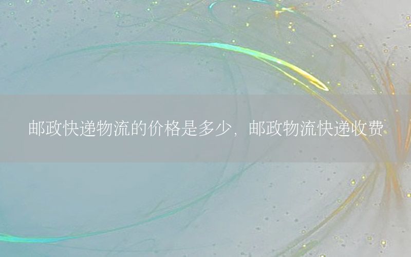 邮政快递物流的价格是多少，邮政物流快递收费