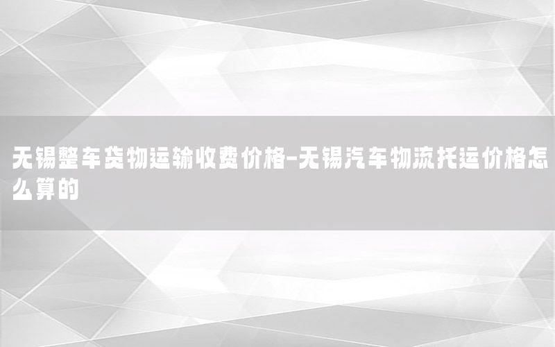 无锡整车货物运输收费价格-无锡汽车物流托运价格怎么算的