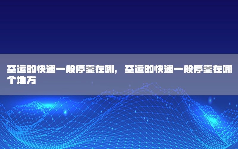 空运的快递一般停靠在哪，空运的快递一般停靠在哪个地方