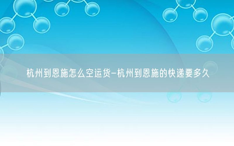 杭州到恩施怎么空运货-杭州到恩施的快递要多久