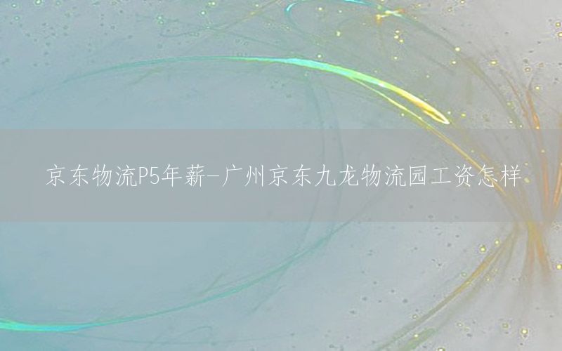 京东物流P5年薪-广州京东九龙物流园工资怎样