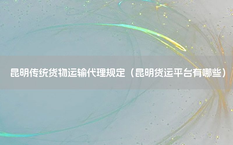 昆明传统货物运输代理规定（昆明货运平台有哪些）